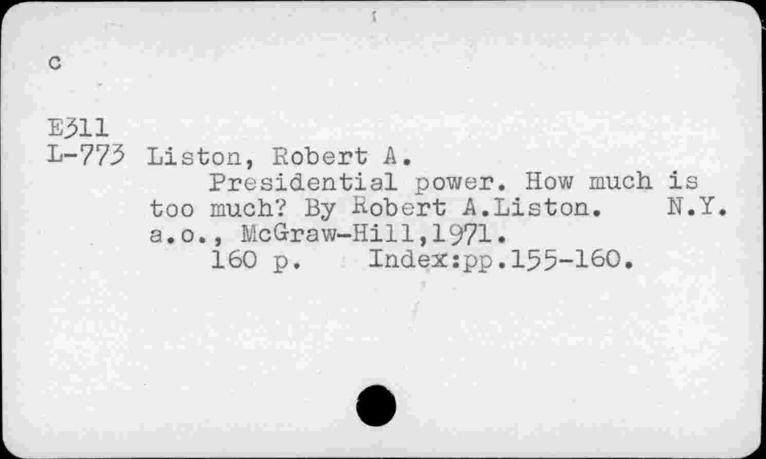 ﻿E511
L-775 Liston, Robert A.
Presidential power. How much i too much? By Robert A.Liston. N a.o., McGraw-Hill,1971.
160 p.	Index:pp.155-160.